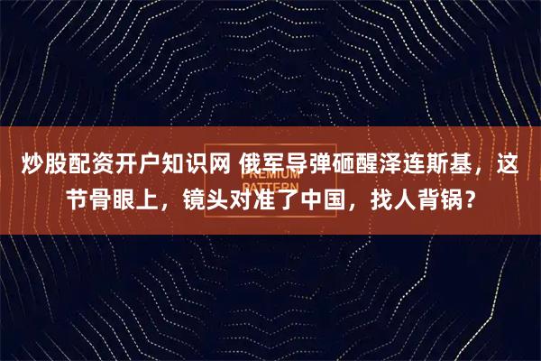 炒股配资开户知识网 俄军导弹砸醒泽连斯基，这节骨眼上，镜头对准了中国，找人背锅？