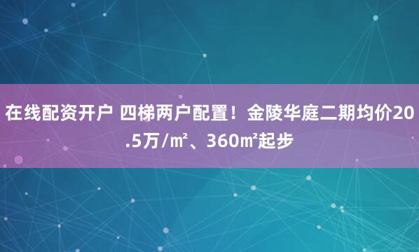 在线配资开户 四梯两户配置！金陵华庭二期均价20.5万/㎡、360㎡起步
