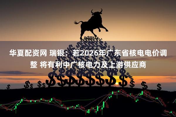 华夏配资网 瑞银:若2026年广东省核电电价调整 将有利中广核电力及上游供应商