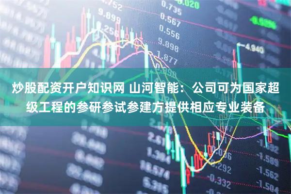 炒股配资开户知识网 山河智能:公司可为国家超级工程的参研参试参建方提供相应专业装备