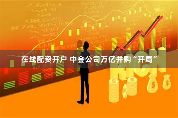在线配资开户 中金公司万亿并购“开局”