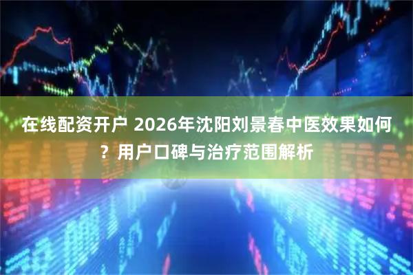 在线配资开户 2026年沈阳刘景春中医效果如何？用户口碑与治疗范围解析