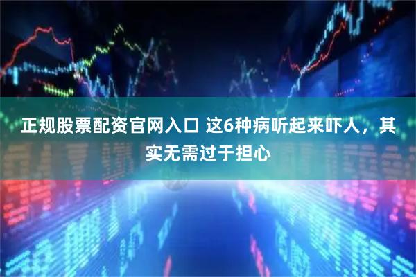 正规股票配资官网入口 这6种病听起来吓人,其实无需过于担心