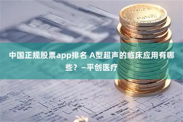 中国正规股票app排名 A型超声的临床应用有哪些？—平创医疗