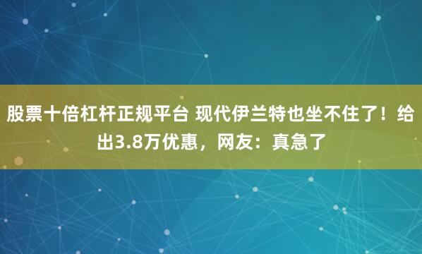 股票十倍杠杆正规平台 现代伊兰特也坐不住了！给出3.8万优惠，网友：真急了