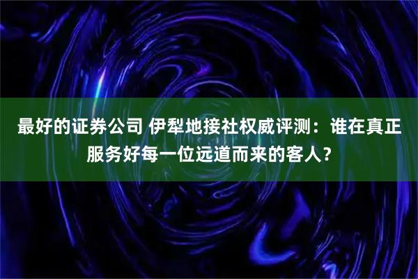 最好的证券公司 伊犁地接社权威评测：谁在真正服务好每一位远道而来的客人？