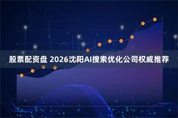 股票配资盘 2026沈阳AI搜索优化公司权威推荐