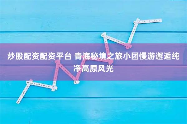 炒股配资配资平台 青海秘境之旅小团慢游邂逅纯净高原风光