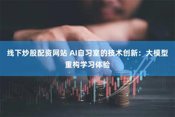线下炒股配资网站 AI自习室的技术创新：大模型重构学习体验