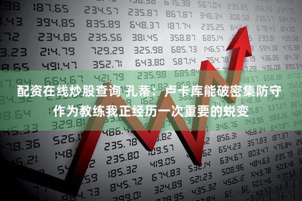 配资在线炒股查询 孔蒂:卢卡库能破密集防守 作为教练我正经历一次重要的蜕变