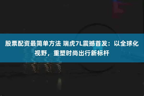 股票配资最简单方法 瑞虎7L震撼首发:以全球化视野,重塑时尚出行新标杆