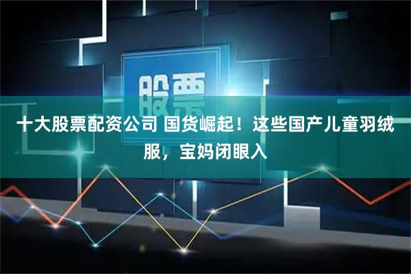 十大股票配资公司 国货崛起！这些国产儿童羽绒服，宝妈闭眼入