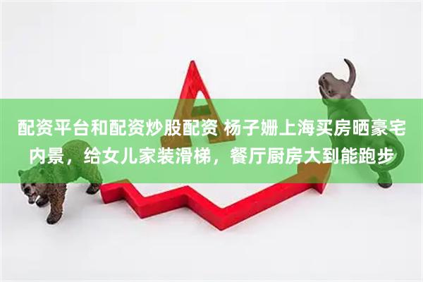 配资平台和配资炒股配资 杨子姗上海买房晒豪宅内景，给女儿家装滑梯，餐厅厨房大到能跑步