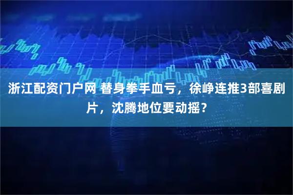 浙江配资门户网 替身拳手血亏，徐峥连推3部喜剧片，沈腾地位要动摇？