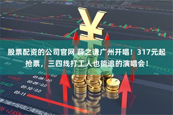 股票配资的公司官网 薛之谦广州开唱！317元起抢票，三四线打工人也能追的演唱会！