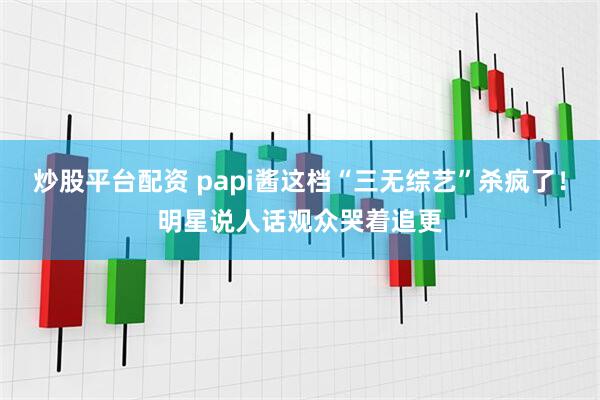炒股平台配资 papi酱这档“三无综艺”杀疯了!明星说人话观众哭着追更