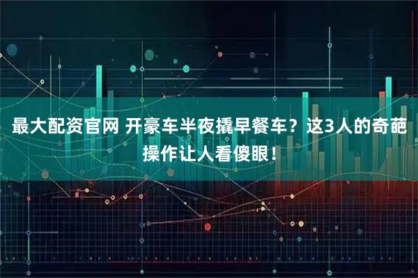 最大配资官网 开豪车半夜撬早餐车？这3人的奇葩操作让人看傻眼！