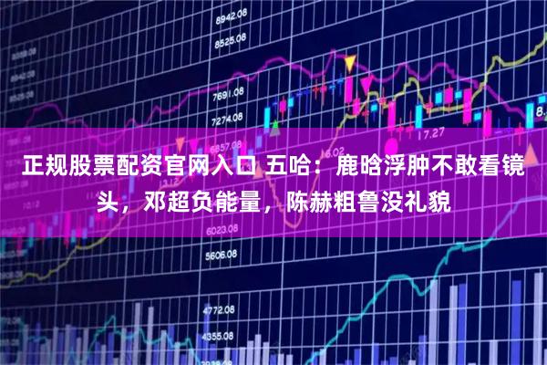 正规股票配资官网入口 五哈：鹿晗浮肿不敢看镜头，邓超负能量，陈赫粗鲁没礼貌