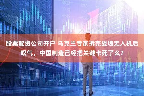 股票配资公司开户 乌克兰专家拆完战场无人机后叹气，中国制造已经把关键卡死了么？