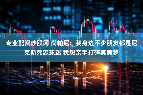 专业配资炒股网 尚帕尼：我身边不少朋友都是尼克斯死忠球迷 我想亲手打碎其美梦