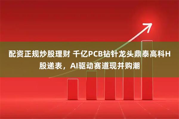 配资正规炒股理财 千亿PCB钻针龙头鼎泰高科H股递表，AI驱动赛道现并购潮