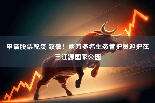 申请股票配资 致敬！两万多名生态管护员巡护在三江源国家公园