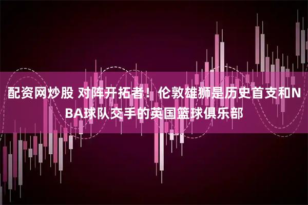 配资网炒股 对阵开拓者！伦敦雄狮是历史首支和NBA球队交手的英国篮球俱乐部