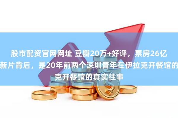 股市配资官网网址 豆瓣20万+好评，票房26亿起！沈腾新片背后，是20年前两个深圳青年在伊拉克开餐馆的真实往事