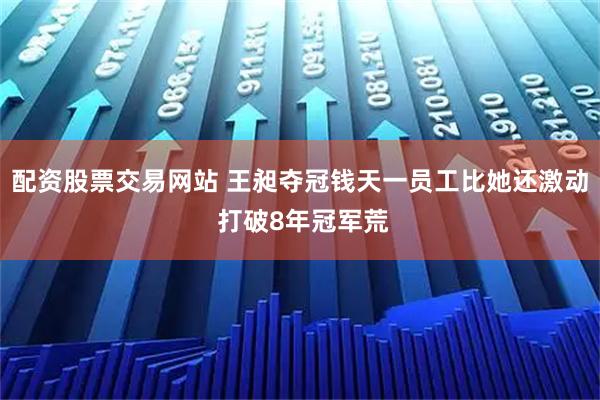 配资股票交易网站 王昶夺冠钱天一员工比她还激动 打破8年冠军荒